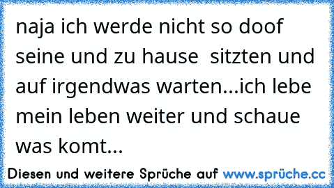 naja ich werde nicht so doof seine und zu hause  sitzten und auf irgendwas warten...ich lebe mein leben weiter und schaue was komt...