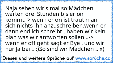 Naja sehen wir's mal so:
Mädchen warten drei Stunden bis er on kommt.
-> wenn er on ist traut man sich nichts ihn anzuschreiben.
wenn er dann endlich schreibt , haben wir kein plan was wir antworten sollen ..
-> wenn er off geht sagt er Bye , und wir nur Ja bai .. :)
So sind wir Mädchen .. x)