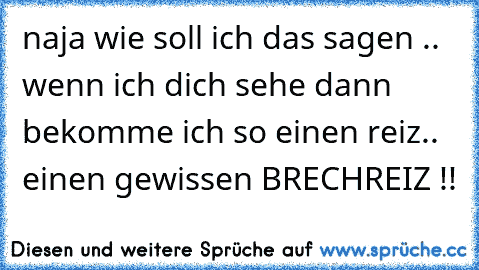 naja wie soll ich das sagen .. wenn ich dich sehe dann bekomme ich so einen reiz.. einen gewissen BRECHREIZ !!