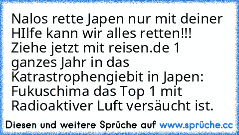 Nalos rette Japen nur mit deiner HIlfe kann wir alles retten!!! Ziehe jetzt mit reisen.de 1 ganzes Jahr in das Katrastrophengiebit in Japen: Fukuschima das Top 1 mit Radioaktiver Luft versäucht ist.