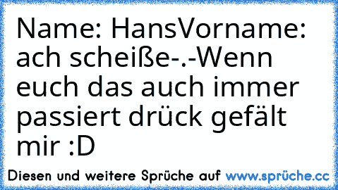 Name: Hans
Vorname: ach scheiße-.-
Wenn euch das auch immer passiert drück gefält mir :D