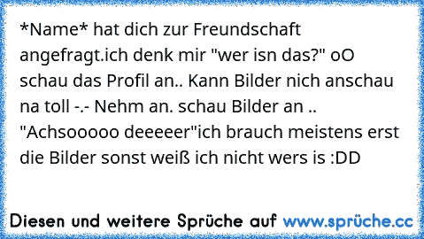 *Name* hat dich zur Freundschaft angefragt.
ich denk mir "wer isn das?" oO schau das Profil an.. Kann Bilder nich anschau na toll -.- Nehm an. schau Bilder an .. "Achsooooo deeeeer"
ich brauch meistens erst die Bilder sonst weiß ich nicht wers is :DD