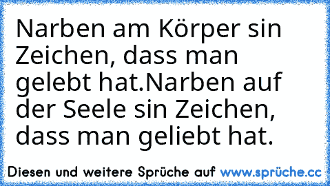 Narben am Körper sin Zeichen, dass man gelebt hat.
Narben auf der Seele sin Zeichen, dass man geliebt hat.