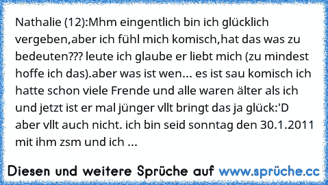 Nathalie (12):
Mhm eingentlich bin ich glücklich vergeben,aber ich fühl mich komisch,hat das was zu bedeuten??? leute ich glaube er liebt mich (zu mindest hoffe ich das).aber was ist wen... es ist sau komisch ich hatte schon viele Frende und alle waren älter als ich und jetzt ist er mal jünger vllt bringt das ja glück:'D aber vllt auch nicht. ich bin seid sonntag den 30.1.2011 mit ihm zsm und i...