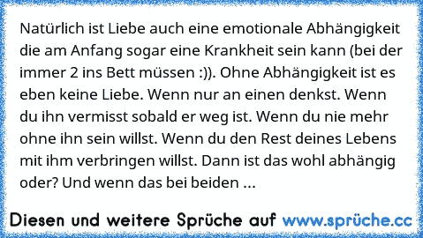 Natürlich ist Liebe auch eine emotionale Abhängigkeit die am Anfang sogar eine Krankheit sein kann (bei der immer 2 ins Bett müssen :)). Ohne Abhängigkeit ist es eben keine Liebe. Wenn nur an einen denkst. Wenn du ihn vermisst sobald er weg ist. Wenn du nie mehr ohne ihn sein willst. Wenn du den Rest deines Lebens mit ihm verbringen willst. Dann ist das wohl abhängig oder? Und wenn das bei beid...