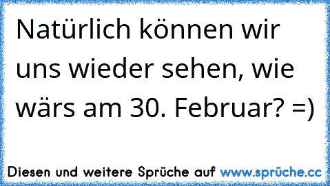 Natürlich können wir uns wieder sehen, wie wärs am 30. Februar? =)