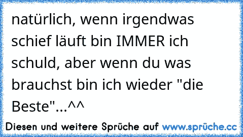 natürlich, wenn irgendwas schief läuft bin IMMER ich schuld, aber wenn du was brauchst bin ich wieder "die Beste"...^^