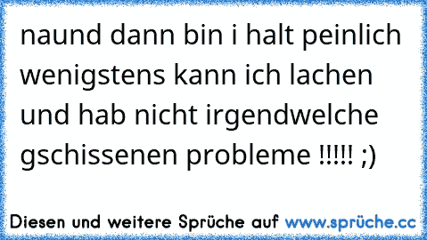 naund dann bin i halt peinlich wenigstens kann ich lachen und hab nicht irgendwelche gschissenen probleme !!!!! ;)