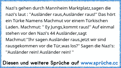 Nazi's gehen durch Mannheim Marktplatz,sagen die nazi's laut : ''Ausländer raus,Ausländer raus!'' Das hört ein Türke Namens Machmut vor einem Türkischen Laden. Machmut: '' Ey Jungs,kommt raus!'' Auf einmal stehen vor den Nazi's 44 Ausländer,sagt Machmut:
''Ihr sagen Ausländer raus,jetzt wir sind rausgekommen vor die Tür,was los?'' Sagen die Nazi's: ''Ausländer rein! Ausländer rein! ''