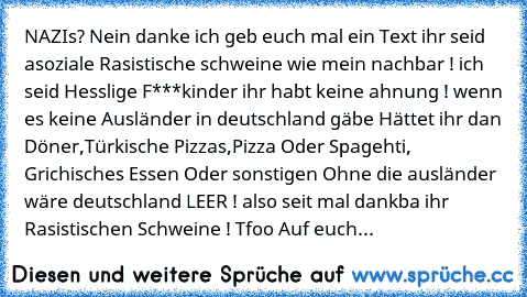 NAZIs? Nein danke ich geb euch mal ein Text ihr seid asoziale Rasistische schweine wie mein nachbar ! ich seid Hesslige F***kinder ihr habt keine ahnung ! wenn es keine Ausländer in deutschland gäbe Hättet ihr dan Döner,Türkische Pizza´s,Pizza Oder Spagehti, Grichisches Essen Oder sonstigen Ohne die ausländer wäre deutschland LEER ! also seit mal dankba ihr Rasistischen Schweine ! Tfoo Auf euch...