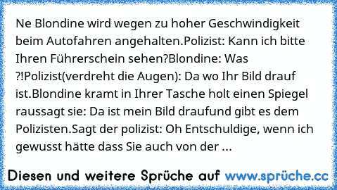 Ne Blondine wird wegen zu hoher Geschwindigkeit beim Autofahren angehalten.
Polizist: Kann ich bitte Ihren Führerschein sehen?
Blondine: Was ?!
Polizist(verdreht die Augen): Da wo Ihr Bild drauf ist.
Blondine kramt in Ihrer Tasche holt einen Spiegel raus
sagt sie: Da ist mein Bild drauf
und gibt es dem Polizisten.
Sagt der polizist: Oh Entschuldige, wenn ich gewusst hätte dass Sie auch von der ...