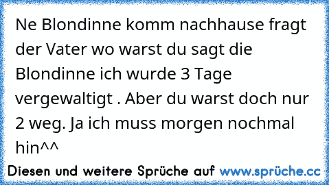 Ne Blondinne komm nachhause fragt der Vater wo warst du sagt die Blondinne ich wurde 3 Tage vergewaltigt . Aber du warst doch nur 2 weg. Ja ich muss morgen nochmal hin^^