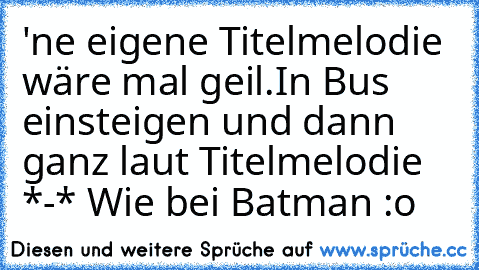 'ne eigene Titelmelodie wäre mal geil.
In Bus einsteigen und dann ganz laut Titelmelodie *-* Wie bei Batman :o