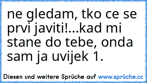 ne gledam, tko ce se prvi javiti!...kad mi stane do tebe, onda sam ja uvijek 1.