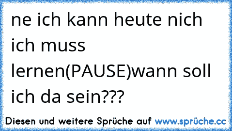 ne ich kann heute nich ich muss lernen
(PAUSE)
wann soll ich da sein???