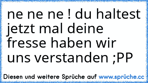 ne ne ne ! du haltest jetzt mal deine fresse haben wir uns verstanden ;PP