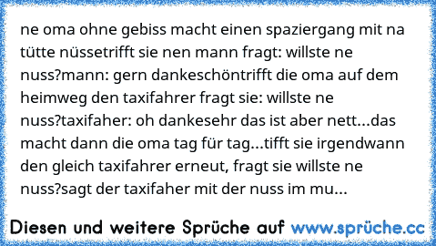 ne oma ohne gebiss macht einen spaziergang mit na tütte nüsse
trifft sie nen mann fragt: willste ne nuss?
mann: gern dankeschön
trifft die oma auf dem heimweg den taxifahrer fragt sie: willste ne nuss?
taxifaher: oh dankesehr das ist aber nett...
das macht dann die oma tag für tag...
tifft sie irgendwann den gleich taxifahrer erneut, fragt sie willste ne nuss?
sagt der taxifaher mit der nuss im...