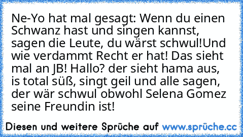 Ne-Yo hat mal gesagt: Wenn du einen Schwanz hast und singen kannst, sagen die Leute, du wärst schwul!
Und wie verdammt Recht er hat! Das sieht mal an JB! Hallo? der sieht hama aus, is total süß, singt geil und alle sagen, der wär schwul obwohl Selena Gomez seine Freundin ist!