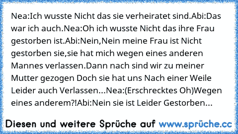 Nea:Ich wusste Nicht das sie verheiratet sind.
Abi:Das war ich auch.
Nea:Oh ich wusste Nicht das ihre Frau gestorben ist.
Abi:Nein,Nein meine Frau ist Nicht gestorben sie,sie hat mich wegen eines anderen Mannes verlassen.Dann nach sind wir zu meiner Mutter gezogen Doch sie hat uns Nach einer Weile Leider auch Verlassen...
Nea:(Erschrecktes Oh)Wegen eines anderem?!
Abi:Nein sie ist Leider Gestor...