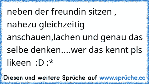 neben der freundin sitzen , nahezu gleichzeitig anschauen,lachen und genau das selbe denken....wer das kennt pls likeen ♥ :D :*