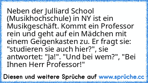 Neben der Julliard School (Musikhochschule) in NY ist ein Musikgeschäft. Kommt ein Professor rein und geht auf ein Mädchen mit einem Geigenkasten zu. Er fragt sie: "studieren sie auch hier?", sie antwortet: "Ja!". "Und bei wem?", "Bei Ihnen Herr Professor!"