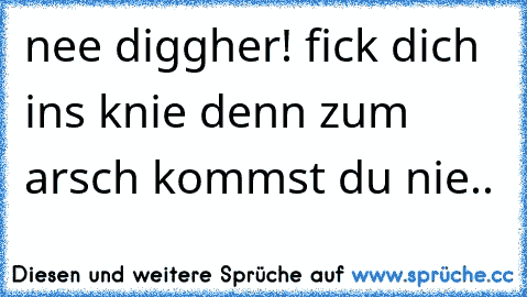 nee diggher! fick dich ins knie denn zum arsch kommst du nie..