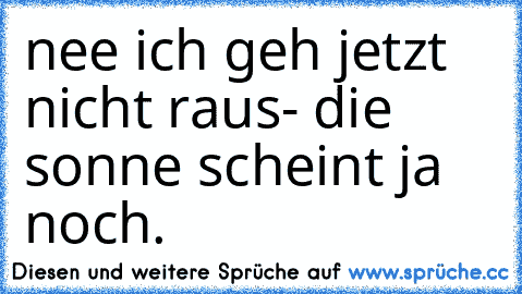 nee ich geh jetzt nicht raus- die sonne scheint ja noch.