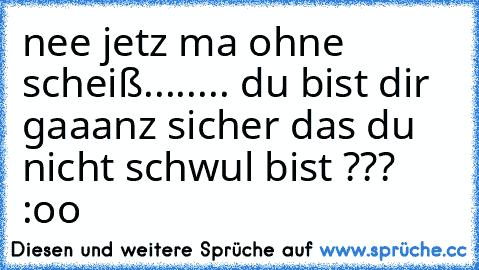 nee jetz ma ohne scheiß....
.... du bist dir gaaanz sicher das du nicht schwul bist ??? :oo