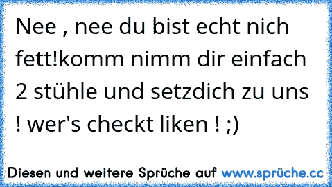 Nee , nee du bist echt nich fett!
komm nimm dir einfach 2 stühle und setz
dich zu uns ! 
wer's checkt liken ! ;) ♥