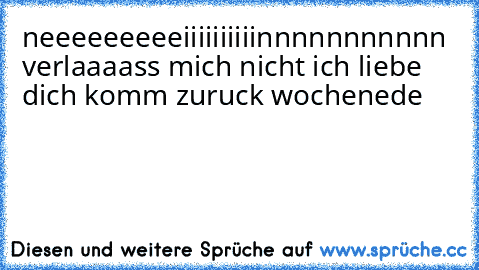 neeeeeeeeeiiiiiiiiiinnnnnnnnnnn verlaaaass mich nicht ich liebe dich komm zuruck wochenede