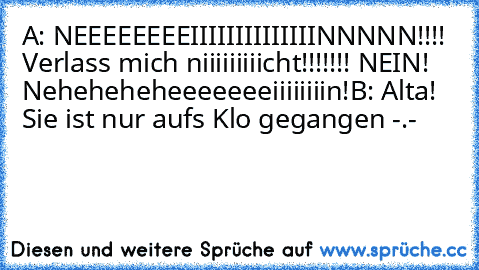 A: NEEEEEEEEIIIIIIIIIIIIIINNNNN!!!! Verlass mich niiiiiiiiicht!!!!!!! NEIN! Neheheheheeeeeeeiiiiiiiin!
B: Alta! Sie ist nur aufs Klo gegangen -.-