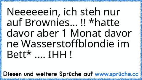 Neeeeeein, ich steh nur auf Brownies... !! *hatte davor aber 1 Monat davor ne Wasserstoffblondie im Bett* .... IHH !