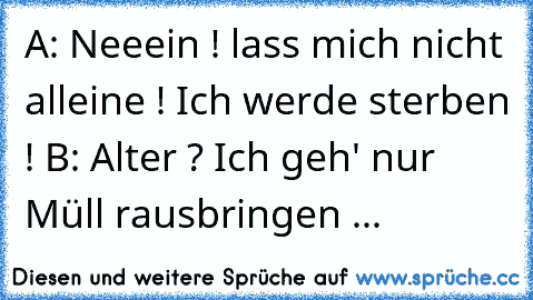 A: Neeein ! lass mich nicht alleine ! Ich werde sterben ! 
B: Alter ? Ich geh' nur Müll rausbringen ...