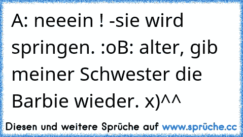 A: neeein ! -sie wird springen. :o
B: alter, gib meiner Schwester die Barbie wieder. x)^^