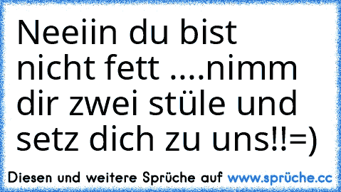 Neeiin du bist nicht fett ....nimm dir zwei stüle und setz dich zu uns!!=)