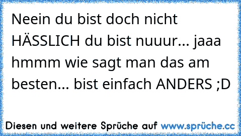 Neein du bist doch nicht HÄSSLICH du bist nuuur... jaaa hmmm wie sagt man das am besten... bist einfach ANDERS ;D