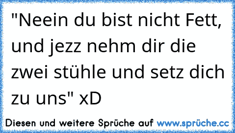 "Neein du bist nicht Fett, und jezz nehm dir die zwei stühle und setz dich zu uns" xD