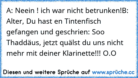 A: Neein ! ich war nicht betrunken!
B: Alter, Du hast en Tintenfisch gefangen und geschrien: Soo Thaddäus, jetzt quälst du uns nicht mehr mit deiner Klarinette!!! O.O