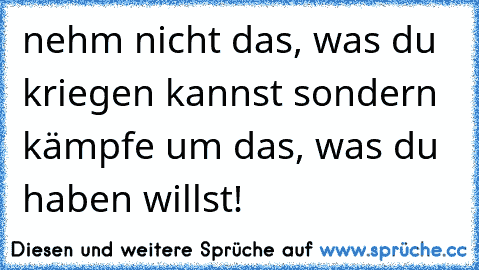 nehm nicht das, was du kriegen kannst sondern kämpfe um das, was du haben willst! ♥