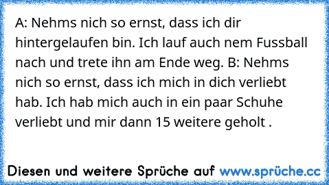 A: Nehms nich so ernst, dass ich dir hintergelaufen bin. Ich lauf auch nem Fussball nach und trete ihn am Ende weg. 
B: Nehms nich so ernst, dass ich mich in dich verliebt hab. Ich hab mich auch in ein paar Schuhe verliebt und mir dann 15 weitere geholt .