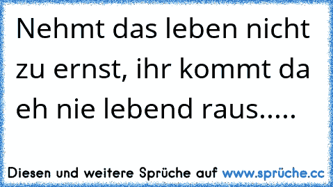 Nehmt das leben nicht zu ernst, ihr kommt da eh nie lebend raus.....