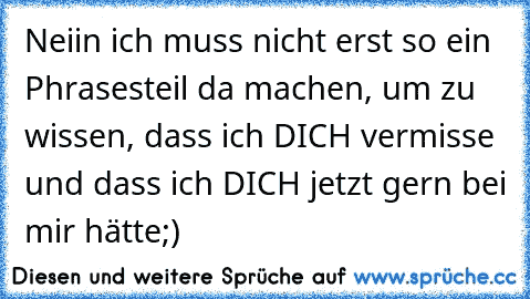 Neiin ich muss nicht erst so ein Phrasesteil da machen, um zu wissen, dass ich DICH vermisse und dass ich DICH jetzt gern bei mir hätte;)