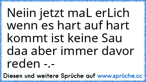 Neiin jetzt maL erLich wenn es hart auf hart kommt ist keine Sau daa aber immer davor reden -.-