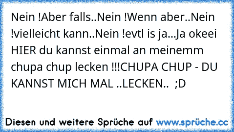 Nein !
Aber falls..
Nein !
Wenn aber..
Nein !
vielleicht kann..
Nein !
evtl is ja...
Ja okeei HIER du kannst einmal an meinemm chupa chup lecken !!!
CHUPA CHUP - DU KANNST MICH MAL ..LECKEN..  ;D