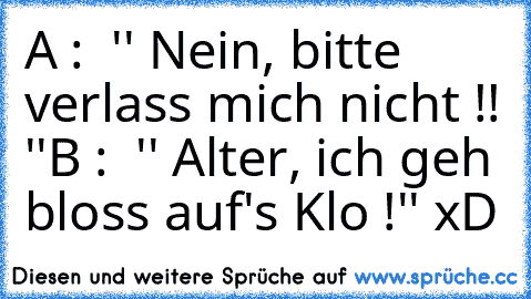 A :  '' Nein, bitte verlass mich nicht ¨!! ''
B :  '' Alter, ich geh bloss auf's Klo !'' xD