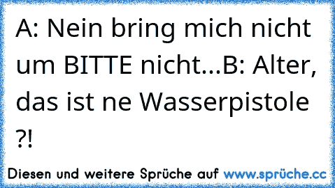 A: Nein bring mich nicht um BITTE nicht...
B: Alter, das ist ne Wasserpistole ?!