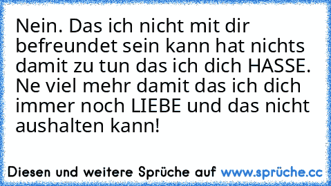 Nein. Das ich nicht mit dir befreundet sein kann hat nichts damit zu tun das ich dich HASSE. Ne viel mehr damit das ich dich immer noch LIEBE und das nicht aushalten kann!