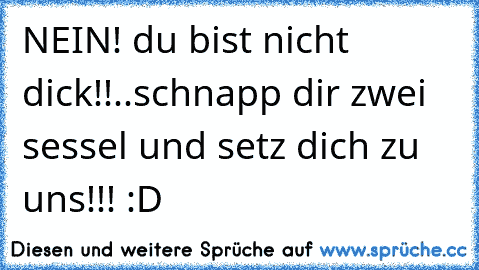 NEIN! du bist nicht dick!!..schnapp dir zwei sessel und setz dich zu uns!!! :D