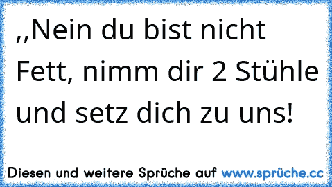 ,,Nein du bist nicht Fett, nimm dir 2 Stühle und setz dich zu uns! ’’