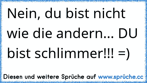 Nein, du bist nicht wie die andern... DU bist schlimmer!!! =)